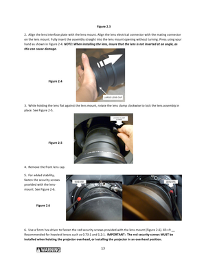 Page 1313  Figure 2.3 2.  Align the lens interface plate with the lens mount. Align the lens electrical connector with the mating connector on the lens mount. Fully insert the assembly straight into the lens mount opening without turning. Press using your hand as shown in Figure 2‐4. NOTE: When installing the lens, insure that the lens is not inserted at an angle, as this can cause damage.    Figure 2.4   3.  While holding the lens flat against the lens mount, rotate the lens clamp clockwise to lock the lens...