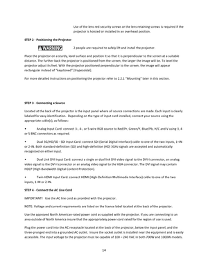 Page 1414  Use of the lens red security screws or the lens retaining screws is required if the projector is hoisted or installed in an overhead position. STEP 2 ‐ Positioning the Projector      2 people are required to safely lift and install the projector.  Place the projector on a sturdy, level surface and position it so that it is perpendicular to the screen at a suitable distance. The further back the projector is positioned from the screen, the larger the image will be. To level the projector adjust its...