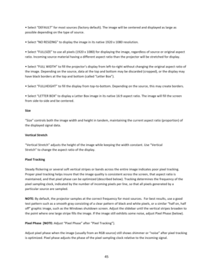 Page 4545  • Select “DEFAULT” for most sources (factory default). The image will be centered and displayed as large as possible depending on the type of source.  • Select “NO RESIZING” to display the image in its native 1920 x 1080 resolution.   • Select “FULLSIZE” to use all pixels (1920 x 1080) for displaying the image, regardless of source or original aspect ratio. Incoming source material having a different aspect ratio than the projector will be stretched for display.  • Select “FULL WIDTH” to fill the...