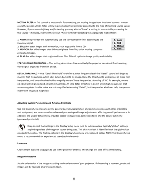 Page 5555   MOTION FILTER — This control is most useful for smoothing out moving images from interlaced sources. In most cases the proper Motion Filter setting is automatically determined according to the type of incoming source signal. However, if your source is jittery and/or tearing you may wish to “force” a setting to insure stable processing for this source—if desired, override the default “Auto” setting by selecting the appropriate motion filter:  1. AUTO: The projector will automatically use the correct...