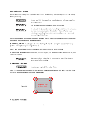 Page 7474  Lamp Replacement Procedure Choose the correct wattage lamp supplied by Wolf Cinema. Read the lamp replacement procedure in its entirety before proceeding. Contact your Wolf Cinema dealer or accredited service technician to perform lamp replacement.  Cool the lamp completely and handle by the housing only. Do not touch the glass window of the lamp. Fingerprints left on the surface can lead to an intense accumulation of heat called a “hotspot,” which could potentially result in lamp failure. It is...