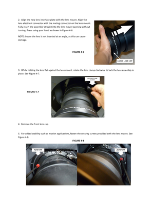 Page 7777  2.  Align the new lens interface plate with the lens mount. Align the lens electrical connector with the mating connector on the lens mount. Fully insert the assembly straight into the lens mount opening without turning. Press using your hand as shown in Figure 4‐6.  NOTE: Insure the lens is not inserted at an angle, as this can cause damage.        FIGURE 4‐6   3.  While holding the lens flat against the lens mount, rotate the lens clamp clockwise to lock the lens assembly in place. See Figure 4‐7....