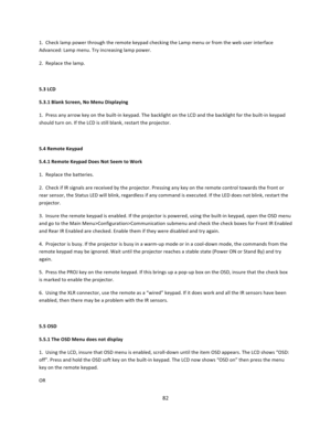 Page 8282  1.  Check lamp power through the remote keypad checking the Lamp menu or from the web user interface Advanced: Lamp menu. Try increasing lamp power.  2.  Replace the lamp.   5.3 LCD  5.3.1 Blank Screen, No Menu Displaying  1.  Press any arrow key on the built‐in keypad. The backlight on the LCD and the backlight for the built‐in keypad should turn on. If the LCD is still blank, restart the projector.   5.4 Remote Keypad  5.4.1 Remote Keypad Does Not Seem to Work  1.  Replace the batteries.  2.  Check...