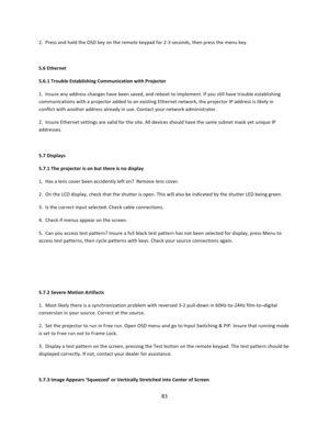 Page 8383  2.  Press and hold the OSD key on the remote keypad for 2‐3 seconds, then press the menu key.   5.6 Ethernet  5.6.1 Trouble Establishing Communication with Projector  1.  Insure any address changes have been saved, and reboot to implement. If you still have trouble establishing communications with a projector added to an existing Ethernet network, the projector IP address is likely in conflict with another address already in use. Contact your network administrator.  2.  Insure Ethernet settings are...