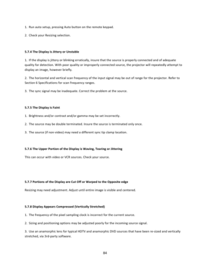 Page 8484  1.  Run auto setup, pressing Auto button on the remote keypad.  2.  Check your Resizing selection.   5.7.4 The Display is Jittery or Unstable  1.  If the display is jittery or blinking erratically, insure that the source is properly connected and of adequate quality for detection. With poor quality or improperly connected source, the projector will repeatedly attempt to display an image, however briefly.  2.  The horizontal and vertical scan frequency of the input signal may be out of range for the...