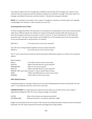 Page 102102  The projector collects all of the message bytes as defined in the first byte of the message, then creates its own checksum value for comparison with the checksum included in the controller’s message. If the values match, the message is considered to have been correctly received— otherwise the message is discarded.  NOTES: 1) ‘h’ indicates a hex number. 2) If a “request” message has a checksum so will the reply. 3) If using both “acknowledge” and “checksum”, either character can occur first....