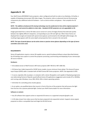 Page 108108  Appendix D:  3D  Your Wolf Cinema REFERENCE Series projector, when configured and built‐to‐order at our Berkeley, CA facility, is capable of displaying stereoscopic [3D] video images. The projector relies on advanced internal 3D processing components plus additional external hardware – such as stereo emitters and glasses – that complete the 3D system.   NOTE:  The addition of advanced 3D viewing technology must be performed at time of the original projector’s construction, and cannot be added at a...