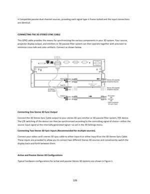 Page 109109  • Compatible passive dual channel sources, providing each signal type is frame locked and the input connections are identical.  CONNECTING THE 3D STEREO SYNC CABLE  This GPIO cable provides the means for synchronizing the various components in your 3D system. Your source, projector display output, and emitters or 3D passive filter system can then operate together with precision to minimize cross‐talk and color artifacts. Connect as shown below.            Connecting One Stereo 3D Sync Output...