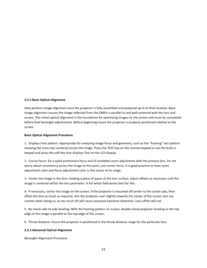 Page 2121           2.2.2 Basic Optical Alignment  Only perform image alignment once the projector is fully assembled and powered up in its final location. Basic image alignment insures the image reflected from the DMDs is parallel to and well‐centered with the lens and screen. This initial optical alignment is the foundation for optimizing images on the screen and must be completed before final boresight adjustments. Before beginning insure the projector is properly positioned relative to the screen.  Basic...
