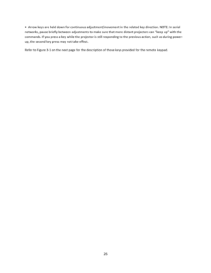 Page 2626  •  Arrow keys are held down for continuous adjustment/movement in the related key direction. NOTE: In serial networks, pause briefly between adjustments to make sure that more distant projectors can “keep up” with the commands. If you press a key while the projector is still responding to the previous action, such as during power‐up, the second key press may not take effect.  Refer to Figure 3‐1 on the next page for the description of those keys provided for the remote keypad.       