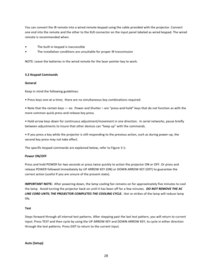 Page 2828  You can convert the IR remote into a wired remote keypad using the cable provided with the projector. Connect one end into the remote and the other to the XLR connector on the input panel labeled as wired keypad. The wired remote is recommended when:   • The built‐in keypad is inaccessible  • The installation conditions are unsuitable for proper IR transmission   NOTE: Leave the batteries in the wired remote for the laser pointer key to work.   3.2 Keypad Commands  General Keep in mind the following...
