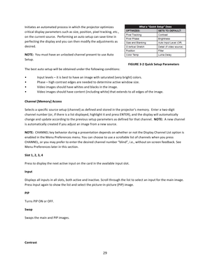Page 2929  Initiates an automated process in which the projector optimizes critical display parameters such as size, position, pixel tracking, etc., on the current source.  Performing an auto setup can save time in perfecting the display and you can then modify the adjustments as desired.  NOTE:  You must have an unlocked channel present to use Auto Setup.                FIGURE 3‐2 Quick Setup Parameters The best auto setup will be obtained under the following conditions:   •  Input levels – it is best to have...