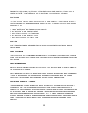 Page 6262  bands are just visible. Images from this source will then display correct blacks and whites without crushing or washing out.  NOTE: If using Peak Detector with PIP, both images must have the same color space.  Level Detector  The “Level Detector” checkbox enables specific thresholds for blacks and whites — input levels that fall below a specified Level Value (see below) are displayed as black, and all others are displayed as white. It aids in Odd Pixel Adjustment. To use:  1. Enable “Level Detector”...