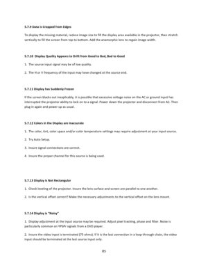 Page 8585  5.7.9 Data is Cropped from Edges  To display the missing material, reduce image size to fill the display area available in the projector, then stretch vertically to fill the screen from top to bottom. Add the anamorphic lens to regain image width.   5.7.10  Display Quality Appears to Drift from Good to Bad, Bad to Good  1.  The source input signal may be of low quality.  2.  The H or V frequency of the input may have changed at the source end.  5.7.11 Display has Suddenly Frozen  If the screen blacks...