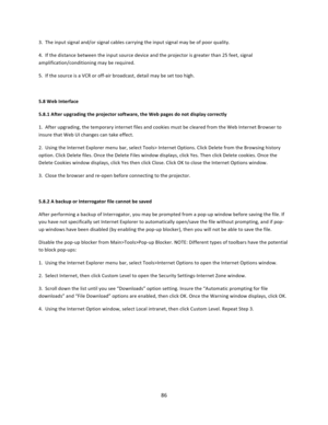Page 8686  3.  The input signal and/or signal cables carrying the input signal may be of poor quality.  4.  If the distance between the input source device and the projector is greater than 25 feet, signal amplification/conditioning may be required.  5.  If the source is a VCR or off‐air broadcast, detail may be set too high.   5.8 Web Interface  5.8.1 After upgrading the projector software, the Web pages do not display correctly  1.  After upgrading, the temporary internet files and cookies must be cleared...