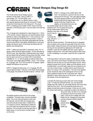 Page 1Finned Shotgun Slug Swage KitThe finned hollow cavity shotgun slug is
formed in three steps, using a CSW-1-H
core swage, CS-1-H core seater, and
PF-1-H point form die. An ejector frame is used,
with special ejecting external punch and punch holder,
to free the finned slug from the final punch. The usual
FPH-1-H floating punch holder is NOT used in the final
operation of forming the point. It can be used in the first two
steps.
The 12-gauge set is designed to make slugs from 1.125 to
1.375 ounces. Heavier...