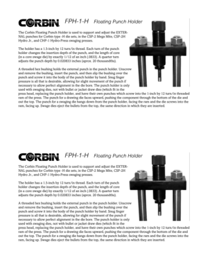 Page 1FPH-1-H    FPH-1-H   Floating Punch Holder Floating Punch HolderThe Corbin Floating Punch Holder is used to support and adjust the EXTER-
NAL punches for Corbin type -H die sets, in the CSP-2 Mega Mite, CSP-2H
Hydro Jr., and CHP-1 Hydro-Press swaging presses.
The holder has a 1.5-inch by 12 turn/in thread. Each turn of the punch
holder changes the insertion depth of the punch, and the length of core
(in a core swage die) by exactly 1/12 of an inch (.0833). A quarter turn
adjusts the punch depth by...