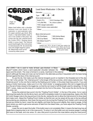 Page 1(Type -S
shown)
Makes lead bullets with a shoulder
between nose and shank in the
wadcutter or semi-wadcutter style.
For paper patched, gas-check, Base
Guard, or dip-lubed bullets made in
one or two strokes of the press. Die
screws into the ram; external punch
fits Corbin FPH-1 floating punch
holder in press head. The internal
punch head length (-H) or tail section
on internal punch (-M, -S) controls the
max/min weight range for a given
die. Bleed holes must not be
covered by either punch.
Lead...