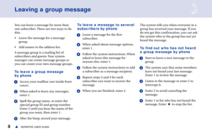 Page 148REPARTEE USER GUIDEs
Leaving a group message
You can leave a message for more than
one subscriber. There are two ways to do
this:
• Leave the message for a message
group.
• Add names to the address list.
A message group is a mailing list of
subscribers and guests. Your system
manager can create message groups or
you can create your own message groups.
To leave a group message
by phone
1Access your mailbox (see inside front
cover).
2When asked to leave any messages,
enter 1.
3Spell the group name, or...