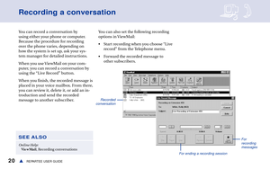Page 2620REPARTEE USER GUIDEs
Recording a conversation
You can record a conversation by
using either your phone or computer.
Because the procedure for recording
over the phone varies, depending on
how the system is set up, ask your sys-
tem manager for detailed instructions.
When you use ViewMail on your com-
puter, you can record a conversation by
using the “Live Record” button.
When you finish, the recorded message is
placed in your voice mailbox. From there,
you can review it, delete it, or add an in-...