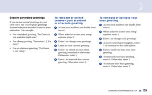 Page 3125CHANGING YOUR  MAILBOX  SETUPs
System-generated greetings
If you do not record greetings in your
own voice, the system plays greetings
that include your recorded name or your
extension. For example:
• For a standard greeting, “Pat Green is
not available right now.”
• For a busy greeting, “Extension 1 2 3 is
busy.”
• For an alternate greeting, “Pat Green
is out today.”
To rerecord or switch
between your standard
or alternate greeting
1Access your mailbox (see inside front
cover).
2When asked to access...