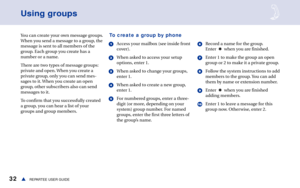 Page 3832REPARTEE USER GUIDEs
Using groups
You can create your own message groups.
When you send a message to a group, the
message is sent to all members of the
group. Each group you create has a
number or a name.
There are two types of message groups:
private and open. When you create a
private group, only you can send mes-
sages to it. When you create an open
group, other subscribers also can send
messages to it.
To confirm that you successfully created
a group, you can hear a list of your
groups and group...