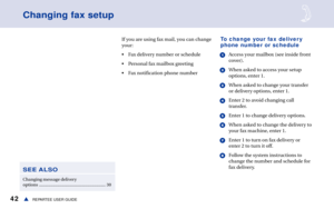 Page 4842sREPARTEE USER GUIDE
If you are using fax mail, you can change
your:
• Fax delivery number or schedule
• Personal fax mailbox greeting
• Fax notification phone number
Changing fax setup
To change your fax delivery
phone number or schedule
1Access your mailbox (see inside front
cover).
2When asked to access your setup
options, enter 1.
3When asked to change your transfer
or delivery options, enter 1.
4Enter 2 to avoid changing call
transfer.
5Enter 1 to change delivery options.
6When asked to change the...
