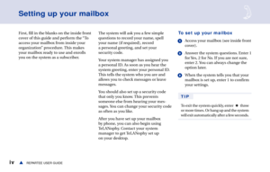 Page 6ivREPARTEE USER GUIDEs
Setting up your mailbox
First, fill in the blanks on the inside front
cover of this guide and perform the “To
access your mailbox from inside your
organization” procedure. This makes
your mailbox ready to use and enrolls
you on the system as a subscriber.The system will ask you a few simple
questions to record your name, spell
your name (if required), record
a personal greeting, and set your
security code.
Your system manager has assigned you
a personal ID. As soon as you hear the...