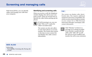 Page 5246REPARTEE USER GUIDEs
Screening and managing calls
With ViewCall Plus, you can identify
callers and manage your calls from
your computer. Identifying and screening calls
When you receive a call, the Telephone
window displays the call on your com-
puter screen. There are several ways to
identify the caller before picking up the
phone:
If Call Screening is on, you can
click “Who is it?” to play the
caller’s recorded name.
The system can also ask callers
to enter their phone or account
number. The system...