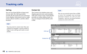 Page 5448REPARTEE USER GUIDEs
Tracking calls
Call log
You can use ViewCall Plus to keep track
of your calls. The Call Log window
records all call activity for your extension.
It also displays information such as caller
names, phone numbers, and the caller’s
location. 
TIP
You may want to create more than one
call log. For example, it may be useful to
begin a new call log each week or each
month.
Contact list
The Contact List window stores and
displays general notes and reminders
with each contact name. ViewCall...