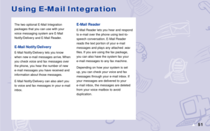Page 5751s
The two optional E-Mail Integration
packages that you can use with your
voice messaging system are E-Mail
Notify/Delivery and E-Mail Reader.
E-Mail Notify/Delivery
E-Mail Notify/Delivery lets you know
when new e-mail messages arrive. When
you check voice and fax messages over
the phone, you hear the number of new
e-mail messages you have received and
information about those messages.
E-Mail Notify/Delivery can also alert you
to voice and fax messages in your e-mail
inbox.
Using E-Mail Integration...