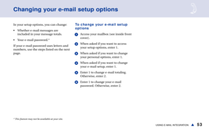 Page 5953USING E-MAIL INTEGRATIONs
Changing your e-mail setup options
In your setup options, you can change:
• Whether e-mail messages are
included in your message totals.
• Your e-mail password.*
If your e-mail password uses letters and
numbers, use the steps listed on the next
page.To change your e-mail setup
options
1Access your mailbox (see inside front
cover).
2When asked if you want to access
your setup options, enter 1.
3When asked if you want to change
your personal options, enter 1.
4When asked if you...