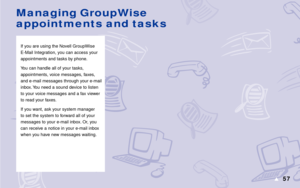 Page 6357s
If you are using the Novell GroupWise
E-Mail Integration, you can access your
appointments and tasks by phone.
You can handle all of your tasks,
appointments, voice messages, faxes,
and e-mail messages through your e-mail
inbox. You need a sound device to listen
to your voice messages and a fax viewer
to read your faxes.
If you want, ask your system manager
to set the system to forward all of your
messages to your e-mail inbox. Or, you
can receive a notice in your e-mail inbox
when you have new...