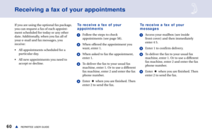 Page 6660REPARTEE USER GUIDEs
Receiving a fax of your appointments
If you are using the optional fax package,
you can request a fax of each appoint-
ment scheduled for today or any other
date. Additionally, when you fax all of
your e-mail and fax messages, you
receive:
• All appointments scheduled for a
particular day.
• All new appointments you need to
accept or decline.To receive a fax of your
appointments
1Follow the steps to check
appointments (see page 58).
2When offered the appointment you
want, enter 1....