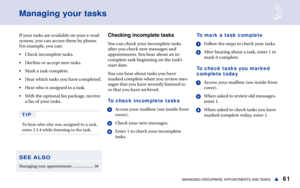 Page 6761MANAGING GROUPWISE APPOINTMENTS AND TASKSs
If your tasks are available on your e-mail
system, you can access them by phone.
For example, you can:
• Check incomplete tasks.
• Decline or accept new tasks.
• Mark a task complete.
• Hear which tasks you have completed.
• Hear who is assigned to a task.
• With the optional fax package, receive
a fax of your tasks.
TIP
To hear who else was assigned to a task,
enter 3 3 4 while listening to the task.
Managing your tasks
Checking incomplete tasks
You can check...