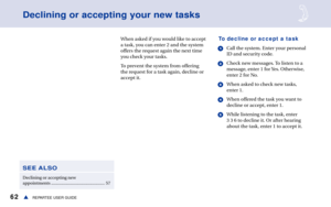 Page 6862REPARTEE USER GUIDEs
When asked if you would like to accept
a task, you can enter 2 and the system
offers the request again the next time
you check your tasks. 
To prevent the system from offering
the request for a task again, decline or
accept it.To decline or accept a task
1Call the system. Enter your personal
ID and security code.
2Check new messages. To listen to a
message, enter 1 for Yes. Otherwise,
enter 2 for No.
3When asked to check new tasks,
enter 1.
4When offered the task you want to...