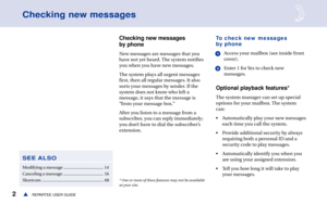 Page 82REPARTEE USER GUIDEs
Checking new messages
Checking new messages
by phone
New messages are messages that you
have not yet heard. The system notifies
you when you have new messages.
The system plays all urgent messages
first, then all regular messages. It also
sorts your messages by sender. If the
system does not know who left a
message, it says that the message is
“from your message box.”
After you listen to a message from a
subscriber, you can reply immediately;
you don’t have to dial the subscriber’s...