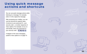 Page 7165s
You can use quick message actions while
listening to a message. For example,
enter 3 4# to repeat the message.
After accessing your mailbox, you can
use the shor tcuts for specific tasks.
A shortcut is your personal ID + your
security code + a number sequence of
menu options. For example, to turn on
call transfer, enter your personal ID +
your security code + 
.
A diagram of the voice messaging
system’s menu options is on page 70.
Using quick message
actions and shortcuts 