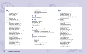 Page 78REPARTEE USER GUIDE72s
Mmailboxes
changing setup  23
security code  26
setup, initial  iv
menus
shortcuts  68
system diagram  70
message groups.See groups
messages
archiving by computer  19
archiving by phone  18
canceling by computer  17
canceling by phone  16
checking by computer  3
checking by phone  2
delivering to phone numbers  30
delivery schedule  30
forwarding by computer  12
group, by computer  9
group, by phone  8
leaving by phone  4
modifying by computer  15
modifying by phone  14
playback...