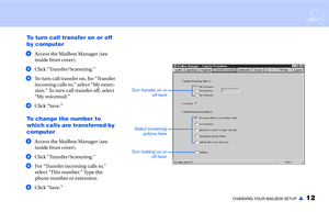 Page 14CHANGING YOUR MAILBOX SETUP▲12
To turn call transfer on or off 
by computer
aAccess the Mailbox Manager (see 
inside front cover).
bClick “Transfer/Screening.”
cTo turn call transfer on, for “Transfer 
incoming calls to,” select “My exten-
sion.” To turn call transfer off, select 
“My voicemail.”
dClick “Save.”
To change the number to 
which calls are transferred by 
computer
aAccess the Mailbox Manager (see 
inside front cover).
bClick “Transfer/Screening.”
cFor “Transfer incoming calls to,” 
select...