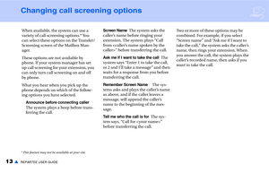 Page 1513▲REPARTEE USER GUIDE
Changing call screening options
When available, the system can use a 
variety of call screening options.* You 
can select these options on the Transfer/
Screening screen of the Mailbox Man-
ager.
These options are not available by 
phone. If your system manager has set 
up call screening for your extension, you 
can only turn call screening on and off 
by phone. 
What you hear when you pick up the 
phone depends on which of the follow-
ing options you have selected.
Announce before...