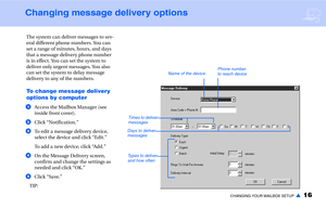 Page 18CHANGING YOUR MAILBOX SETUP▲16
Changing message delivery options
The system can deliver messages to sev-
eral different phone numbers. You can 
set a range of minutes, hours, and days 
that a message delivery phone number 
is in effect. You can set the system to 
deliver only urgent messages. You also 
can set the system to delay message 
delivery to any of the numbers.
To change message delivery 
options by computer
aAccess the Mailbox Manager (see 
inside front cover).
bClick “Notification.”
cTo edit a...