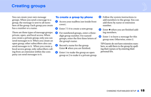 Page 20CHANGING YOUR MAILBOX SETUP▲18
Creating groups
You can create your own message 
groups. When you send a message to a 
group, the message is sent to all mem-
bers of the group. Each group you create 
has a number or a name. 
There are three types of message groups: 
private, open, and local access. When 
you create a private group, only you can 
send messages to it. When you create an 
open group, other subscribers also can 
send messages to it.  When you create a 
local access group, only subscribers...