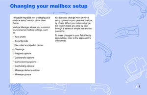 Page 3▲1
Changing your mailbox setup
This guide replaces the “Changing your 
mailbox setup” section of the User 
Guide.
Mailbox Manager allows you to control 
your personal mailbox settings, such 
as:
 Your profile
 Security code
 Recorded and spelled names
 Greetings
 Playback options
 Call transfer options
 Call screening options
 Call holding options
 Message delivery options
 Message groupsYou can also change most of these 
setup options for your personal mailbox 
by phone. When you make a...