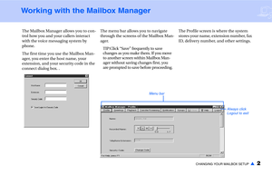 Page 4CHANGING YOUR MAILBOX SETUP▲2
Working with the Mailbox Manager
The Mailbox Manager allows you to con-
trol how you and your callers interact 
with the voice messaging system by 
phone.
The first time you use the Mailbox Man-
ager, you enter the host name, your 
extension, and your security code in the 
connect dialog box. .The menu bar allows you to navigate 
through the screens of the Mailbox Man-
ager.
TIP:Click “Save” frequently to save 
changes as you make them. If you move 
to another screen within...