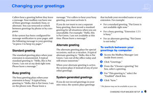 Page 8CHANGING YOUR MAILBOX SETUP▲6
Changing your greetings
Callers hear a greeting before they leave 
a message. Your mailbox can have one 
of three greetings: standard, busy, or 
alternate. You can rerecord or switch 
between greetings by phone or by com-
puter.
If the system has been configured for 
message notification to your pager, add 
the following message to your greeting: 
“or press 1 to beep my pager.”
Standard greeting
The standard greeting plays when your 
extension is unanswered. A typical...