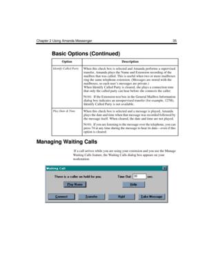 Page 43Chapter 2 Using Amanda Messenger 35
Managing Waiting Calls
 If a call arrives while you are using your extension and you use the Manage 
Waiting Calls feature, the Waiting Calls dialog box appears on your 
workstation. 
Identify Called PartyWhen this check box is selected and Amanda performs a supervised 
transfer, Amanda plays the Name and Extension recording of the 
mailbox that was called. This is useful when two or more mailboxes 
ring the same telephone extension. (Messages are stored with the...