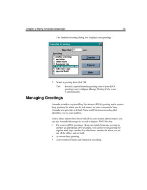 Page 51Chapter 2 Using Amanda Messenger 43
The Transfer Greeting dialog box displays your greetings.
5. Select a greeting then click OK.
T
IP:Record a special transfer greeting (one of your RNA 
greetings) and configure Manage Waiting Calls to use 
it automatically. 
Managing Greetings
Amanda provides a system Ring No Answer (RNA) greeting and a system 
busy greeting for when you do not answer or your extension is busy. 
Amanda also provides a default Name and Extension recording that 
identifies you by your...