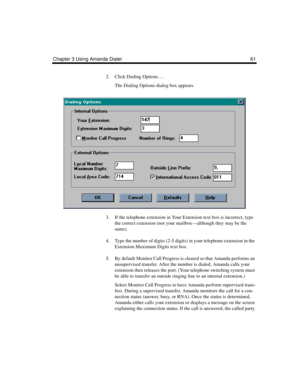 Page 69Chapter 3 Using Amanda Dialer 61
2. Click Dialing Options….
The Dialing Options dialog box appears.
3. If the telephone extension in Your Extension text box is incorrect, type 
the correct extension (not your mailbox—although they may be the 
same).
4. Type the number of digits (2-5 digits) in your telephone extension in the 
Extension Maximum Digits text box. 
5. By default Monitor Call Progress is cleared so that Amanda performs an 
unsupervised transfer. After the number is dialed, Amanda calls your...