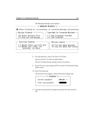 Page 127Chapter 10: Configuring Amanda 115
The Managing Messages screen appears.
8. For each check box, select T for True or F for False. 
Type an asterisk (*) to select an option button.
(Press F1 for help with any setting you aren’t sure about.)
9. Press F10 to save your settings and Esc to return to the General Config-
uration screen.
10. Press P for Password.
The Password screen appears. Current Password is display-only. 
11. Type the new password for Amanda in the Enter New Password text 
box. 